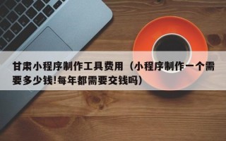 博罗甘肃小程序制作工具费用（小程序制作一个需要多少钱!每年都需要交钱吗）