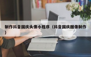 博罗制作抖音国庆头像小程序（抖音国庆图像制作）
