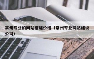 博罗常州专业的网站搭建价格（常州专业网站建设公司）