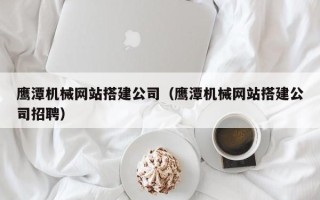 博罗鹰潭机械网站搭建公司（鹰潭机械网站搭建公司招聘）